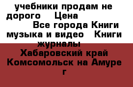 учебники продам не дорого  › Цена ­ ---------------- - Все города Книги, музыка и видео » Книги, журналы   . Хабаровский край,Комсомольск-на-Амуре г.